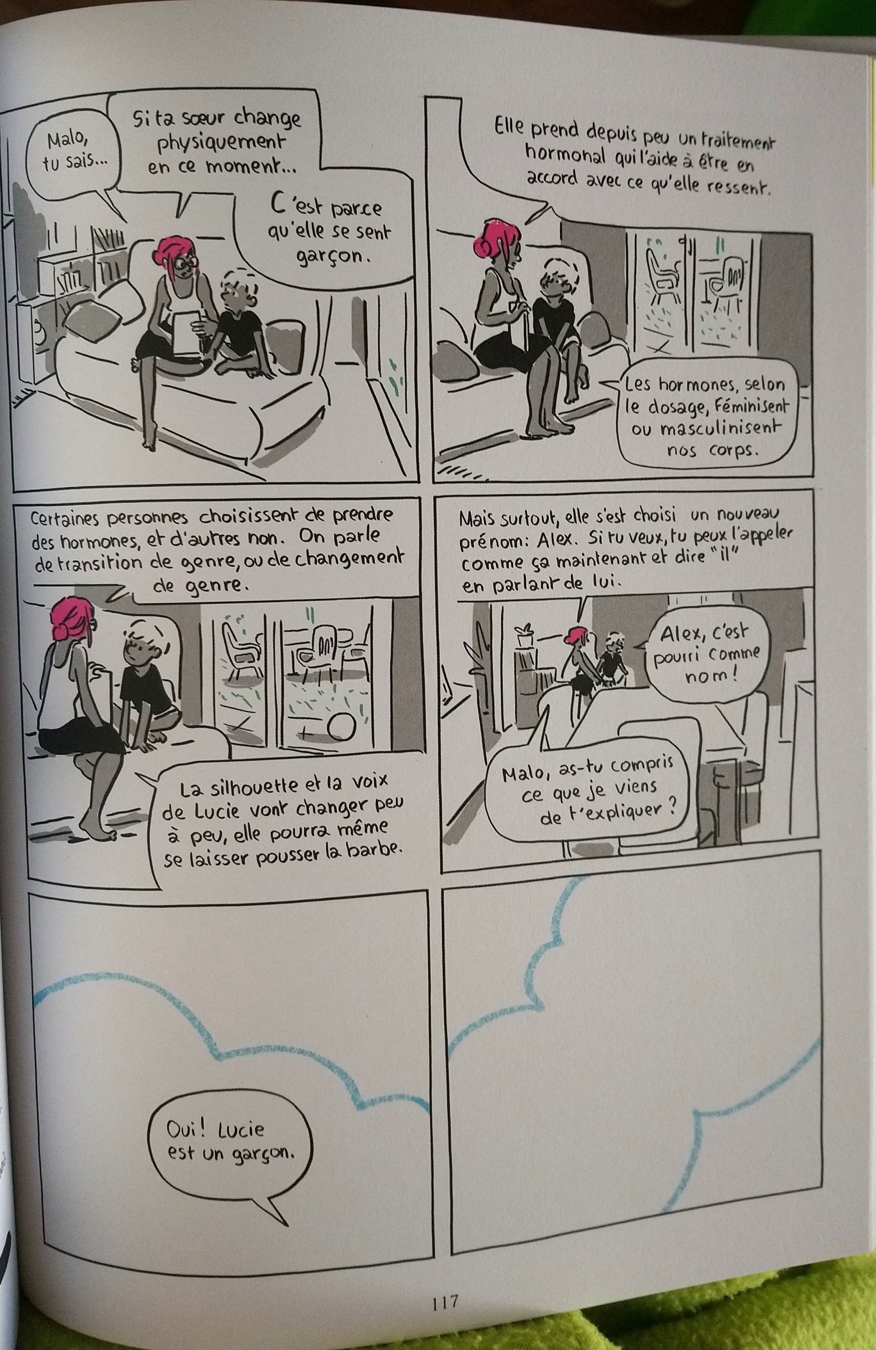 La mère et un gosse sont sur un canapé. La mère explique. "Malo, tu sais… Si ta sœur change physiquement en ce moment… C'est parce qu'elle se sent garçon. Elle prend depuis peu un traitement hormonal qui l'aide à être en accord avec ce qu'elle ressent. Les hormones, selon le dosage, féminisent ou masculinisent nos corps. Certaines personnes choisissent de prendre des hormones, et d'autres non. On parle de transition de genre, ou de changement de genre. La silhouette et la voix de Lucie vont changer peu à peu, elle pourra même se laisser pousser la barbe. Mais surtout, elle s'est choisi un nouveau prénom : Alex. Si tu veux, tu peux l'appeler comme ça maintenant et dire "il" en parlant de lui." L'enfant réagit : "Alex, c'est pourri comme nom !" La mère rétorque "Malo, as-tu compris ce que je viens de t'expliquer ?" "Oui ! Lucie est un garçon." On voit une dernière case vide avec les contours d'un nuage, comme si c'était le paradis que ton enfant ait mégenré son adelphe dans la même phrase où il reconnaît sa transidentité.